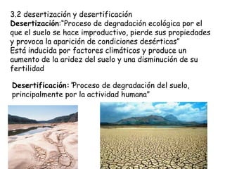 3.2 desertización y desertificación Desertización :“Proceso de degradación ecológica por el que el suelo se hace improductivo, pierde sus propiedades y provoca la aparición de condiciones desérticas” Está inducida por factores climáticos y produce un aumento de la aridez del suelo y una disminución de su fertilidad Desertificación: “ Proceso de degradación del suelo, principalmente por la actividad humana” 