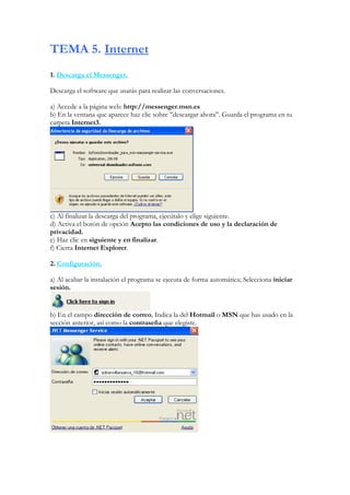 TEMA 5. Internet
1. Descarga el Messenger.

Descarga el software que usarás para realizar las conversaciones.

a) Accede a la página web: http://messenger.msn.es
b) En la ventana que aparece haz clic sobre ’’descargar ahora’’. Guarda el programa en tu
carpeta Internet3.




c) Al finalizar la descarga del programa, ejecútalo y elige siguiente.
d) Activa el botón de opción Acepto las condiciones de uso y la declaración de
privacidad.
e) Haz clic en siguiente y en finalizar.
f) Cierra Internet Explorer.

2. Configuración.

a) Al acabar la instalación el programa se ejecuta de forma automática; Selecciona iniciar
sesión.


b) En el campo dirección de correo, Indica la del Hotmail o MSN que has usado en la
sección anterior, así como la contraseña que elegiste.
 