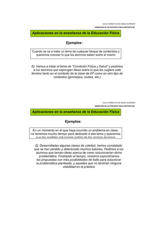 CICLO FORMATIVO DE GRADO SUPERIOR

                                              ANIMACIÓN DE ACTIVIDADES FÍSICO-DEPORTIVAS


Aplicaciones en la enseñanza de la Educación Física

                         Ejemplos:

Cuando se va a tratar un tema de cualquier bloque de contenidos y
  queremos conocer lo que los alumnos saben sobre el mismo


Ej: Vamos a tratar el tema de “Condición Física y Salud” y pedimos
  a los alumnos que expongan ideas sobre lo que les sugiere este
término tanto en el contexto de la clase de EF como en otro tipo de
                contextos (gimnasios, clubes, etc.)




                                                      CICLO FORMATIVO DE GRADO SUPERIOR

                                              ANIMACIÓN DE ACTIVIDADES FÍSICO-DEPORTIVAS


Aplicaciones en la enseñanza de la Educación Física

                        Ejemplos:

 En un momento en el que haya ocurrido un problema en clase,
no tenemos mucho tiempo para dedicarle a ese tema y queremos
    que las posibles soluciones partan de los propios alumnos

   Ej: Desarrolladas algunas clases de voleibol, hemos constatado
  que se han perdido y deteriorado muchos balones. Pedimos a los
   alumnos que lancen ideas acerca de como solucionarían dicha
      problemática. Finalizado el tiempo, nosotros expondríamos
    las propuestas con más posibilidades de éxito para solucionar
   la problemática planteada, y aquellas que no tendrían ninguna
                        viabilidad en la práctica
 