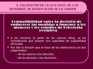 3. VALORACIÓN DE LA LO 8/2006, DE 4 DE DICIEMBRE, DE MODIFICACIÓN DE LA LORRPM Compatibilidad entre la decisión de endurecer las medidas a imponer a los menores y los estudios de Psicología evolutiva A los menores (a partir de los catorce años), se les considerarán que poseen una capacidad de culpabilidad atenuada.  Por ello la división que se hace de las adolescencia en dos subperíodos: - de los catorce a los dieciséis. - de los dieciséis a los dieciocho. 