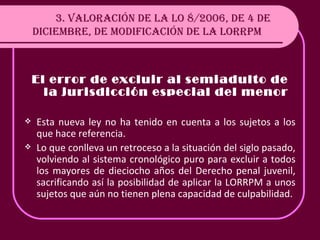 3. VALORACIÓN DE LA LO 8/2006, DE 4 DE DICIEMBRE, DE MODIFICACIÓN DE LA LORRPM El error de excluir al semiadulto de la jurisdicción especial del menor Esta nueva ley no ha tenido en cuenta a los sujetos a los que hace referencia. Lo que conlleva un retroceso a la situación del siglo pasado, volviendo al sistema cronológico puro para excluir a todos los mayores de dieciocho años del Derecho penal juvenil, sacrificando así la posibilidad de aplicar la LORRPM a unos sujetos que aún no tienen plena capacidad de culpabilidad. 