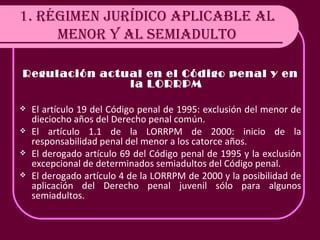 1. RÉGIMEN JURÍDICO APLICABLE AL MENOR Y AL SEMIADULTO Regulación actual en el Código penal y en la LORRPM El artículo 19 del Código penal de 1995: exclusión del menor de dieciocho años del Derecho penal común. El artículo 1.1 de la LORRPM de 2000: inicio de la responsabilidad penal del menor a los catorce años. El derogado artículo 69 del Código penal de 1995 y la exclusión excepcional de determinados semiadultos del Código penal. El derogado artículo 4 de la LORRPM de 2000 y la posibilidad de aplicación del Derecho penal juvenil sólo para algunos semiadultos. 