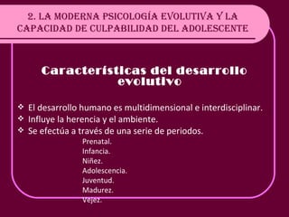 2. LA MODERNA PSICOLOGÍA EVOLUTIVA Y LA CAPACIDAD DE CULPABILIDAD DEL ADOLESCENTE Características del desarrollo evolutivo El desarrollo humano es multidimensional e interdisciplinar. Influye la herencia y el ambiente. Se efectúa a través de una serie de periodos. Prenatal. Infancia. Niñez. Adolescencia. Juventud. Madurez. Vejez. 