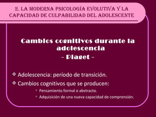 2. LA MODERNA PSICOLOGÍA EVOLUTIVA Y LA CAPACIDAD DE CULPABILIDAD DEL ADOLESCENTE Cambios cognitivos durante la adolescencia - Piaget - Adolescencia: período de transición. Cambios cognitivos que se producen: Pensamiento formal o abstracto. Adquisición de una nueva capacidad de comprensión . 