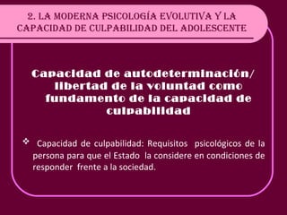 2. LA MODERNA PSICOLOGÍA EVOLUTIVA Y LA CAPACIDAD DE CULPABILIDAD DEL ADOLESCENTE Capacidad de autodeterminación/ libertad de la voluntad como fundamento de la capacidad de culpabilidad Capacidad de culpabilidad: Requisitos  psicológicos de la persona para que el Estado  la considere en condiciones de responder  frente a la sociedad. 