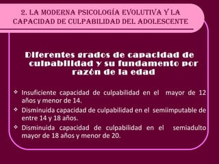2. LA MODERNA PSICOLOGÍA EVOLUTIVA Y LA CAPACIDAD DE CULPABILIDAD DEL ADOLESCENTE Diferentes grados de capacidad de culpabilidad y su fundamento por razón de la edad Insuficiente capacidad de culpabilidad en el  mayor de 12 años y menor de 14. Disminuida capacidad de culpabilidad en el  semiimputable de entre 14 y 18 años. Disminuida capacidad de culpabilidad en el  semiadulto mayor de 18 años y menor de 20. 