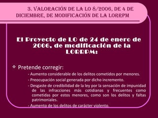 3. VALORACIÓN DE LA LO 8/2006, DE 4 DE DICIEMBRE, DE MODIFICACIÓN DE LA LORRPM El Proyecto de LO de 24 de enero de 2006, de modificación de la LORRPM: Pretende corregir: - Aumento considerable de los delitos cometidos por menores. - Preocupación social generada por dicho incremento. - Desgaste de credibilidad de la ley por la sensación de impunidad de las infracciones más cotidianas y frecuentes como cometidas por estos menores, como son los delitos y faltas patrimoniales. - Aumento de los delitos de carácter violento. 