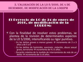 3. VALORACIÓN DE LA LO 8/2006, DE 4 DE DICIEMBRE, DE MODIFICACIÓN DE LA LORRPM El Proyecto de LO de 24 de enero de 2006, de modificación de la LORRPM: Con la finalidad de resolver estos problemas, se plantea de la revisión de determinados aspectos de la LO 5/2000, intensificando su rigor punitivo. - En los delitos graves o menos graves    incremento de 2 a 3 años y de 5 a 6.  - En los delitos de homicidio, asesinato, violación, abuso sexual grave, terrorismo    incremento de 4 a 5 años. - Duración máxima de la medida de internamiento de más de un delito    incremento de 5 a 6 años. 