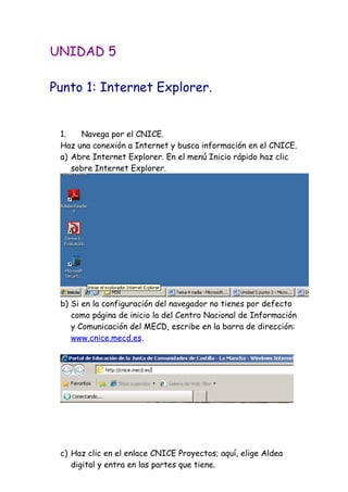 UNIDAD 5
Punto 1: Internet Explorer.
1. Navega por el CNICE.
Haz una conexión a Internet y busca información en el CNICE.
a) Abre Internet Explorer. En el menú Inicio rápido haz clic
sobre Internet Explorer.
b) Si en la configuración del navegador no tienes por defecto
como página de inicio la del Centro Nacional de Información
y Comunicación del MECD, escribe en la barra de dirección:
www.cnice.mecd.es.
c) Haz clic en el enlace CNICE Proyectos; aquí, elige Aldea
digital y entra en las partes que tiene.
 