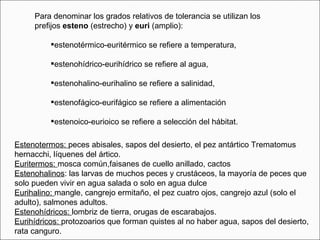 Para denominar los grados relativos de tolerancia se utilizan los prefijos  esteno  (estrecho) y  euri  (amplio): estenotérmico-euritérmico se refiere a temperatura,  estenohídrico-eurihídrico se refiere al agua,  estenohalino-eurihalino se refiere a salinidad,  estenofágico-eurifágico se refiere a alimentación  estenoico-eurioico se refiere a selección del hábitat. Estenotermos:  peces abisales, sapos del desierto, el pez antártico Trematomus hernacchi, líquenes del ártico. Euritermos:  mosca común,faisanes de cuello anillado, cactos Estenohalinos : las larvas de muchos peces y crustáceos, la mayoría de peces que solo pueden vivir en agua salada o solo en agua dulce Eurihalino:  mangle, cangrejo ermitaño, el pez cuatro ojos, cangrejo azul (solo el adulto), salmones adultos. Estenohídricos:  lombriz de tierra, orugas de escarabajos. Eurihídricos:  protozoarios que forman quistes al no haber agua, sapos del desierto, rata canguro. 