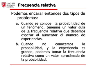 Frecuencia relativaPodemos encarar entonces dos tipos de problemas:Cuando se conoce  la probabilidad de un fenómeno, tenemos un valor guía de la frecuencia relativa que debemos esperar al aumentar el numero de experiencias.Cuando no conocemos la probabilidad, y la experiencia es grande, podemos tomar la frecuencia relativa como un valor aproximado de la probabilidad. 