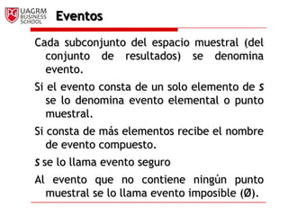 EventosCada subconjunto del espacio muestral (del conjunto de resultados) se denomina evento. Si el evento consta de un solo elemento de S se lo denomina evento elemental o punto muestral. Si consta de más elementos recibe el nombre de evento compuesto.Sse lo llama evento seguroAl evento que no contiene ningún punto muestral se lo llama evento imposible (Ø).