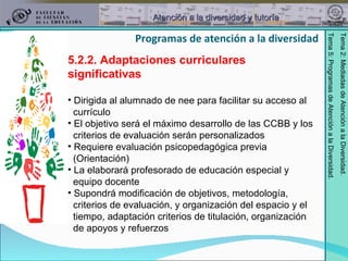 5.2.2. Adaptaciones curriculares significativas Dirigida al alumnado de nee para facilitar su acceso al  currículo El objetivo será el máximo desarrollo de las CCBB y los  criterios de evaluación serán personalizados Requiere evaluación psicopedagógica previa  (Orientación) La elaborará profesorado de educación especial y  equipo docente Supondrá modificación de objetivos, metodología,  criterios de evaluación, y organización del espacio y el  tiempo, adaptación criterios de titulación, organización  de apoyos y refuerzos Programas de atención a la diversidad 