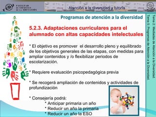 5.2.3. Adaptaciones curriculares para el alumnado con altas capacidades intelectuales * El objetivo es promover  el desarrollo pleno y equilibrado de los objetivos generales de las etapas, con medidas para ampliar contenidos y /o flexibilizar periodos de escolarización. * Requiere evaluación psicopedagógica previa * Se recogerá ampliación de contenidos y actividades de profundización * Consejería podrá: * Anticipar primaria un año * Reducir un año la primaria * Reducir un año la ESO Programas de atención a la diversidad 