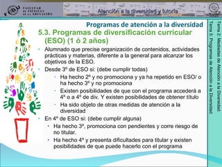 5.3. Programas de diversificación curricular (ESO) (1 ó 2 años) Alumnado que precise organización de contenidos, actividades prácticas y materias, diferente a la general para alcanzar los objetivos de la ESO. Desde 3º de ESO si: (debe cumplir todas) Ha hecho 2º y no promociona y ya ha repetido en ESO/ o ha hecho 3º y no promociona Existen posibilidades de que con el programa accederá a 4º o a 4º de div. Y existen posibilidades de obtener título Ha sido objeto de otras medidas de atención a la diversidad En 4º de ESO si: (debe cumplir alguna) Ha hecho 3º, promociona con pendientes y corre riesgo de no titular. Ha hecho 4º y presenta dificultades para titular y existen posibilidades de que puede hacerlo con el programa Programas de atención a la diversidad 
