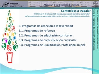 Contenidos a trabajar 5. Programas de atención a la diversidad 5.1. Programas de refuerzo  5.2. Programas de adaptación curricular 5.3. Programas de diversificación curricular 5.4. Programas de Cualificación Profesional Inicial ORDEN de 25 de julio de 2008, por la que se regula la atención a la diversidad  del alumnado que cursa la educación básica en los centros docentes públicos de Andalucía. 