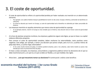 3. El coste de oportunidad.
   •   El coste de oportunidad se refiere a la oportunidad perdida por haber realizado una inversión en un determinado
       elemento.
        –    Por ejemplo: una cadena hotelera baraja la posibilidad de invertir en dos zonas: Europa o América, estimando los beneficios en
             cada área.
        –    Si al final se decanta por invertir en Europa, su coste de oportunidad será el beneficio no obtenido por haber prescindido de
             América.
   •   Las empresas invertirán en aquellos elementos que menos coste de oportunidad les suponga.
        –    En el ejemplo anterior, invertir en Europa es más rentable que en América. Esta elección tiene el menor coste de oportunidad
             posible.


   •   A la hora de plantear proyectos turísticos, las empresas y gobiernos siguen esta lógica, ya que en base a su capital
       elaboran diferentes proyectos.
   •   Para conocer el coste de oportunidad completo, deben analizarse las externalidades, tanto positivas como
       negativas. Esto obliga, por ejemplo, a tomar una decisión que parece simple, pero no lo es: ¿cuántos metros de
       playa dejo libres, y cuantos hago urbanizables?
        –    Si me como mucho terreno de playa, mi destino perderá atractivo, pero si los urbanizo, cada metro tendrá un precio más
             elevado por estar en primerísima línea de playa.
   •   En base a estos conceptos, las empresas, consumidores y organismos públicos toman las decisiones de en qué se
       debe invertir/consumir, y en qué no; en qué se debe ser flexible, y en qué medidas más rígido.

   •   Ahora bien... ¿con qué mecanismo toman sus decisiones? A continuación: análisis coste beneficio.



economía mundial del turismo | 3er curso Grado
                     Turismo (2011-2012)
 