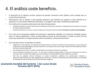 4. El análisis coste beneficio.
   •   El desarrollo de la industria turística requiere de grandes inversiones tanto públicas como privadas para su
       correcto funcionamiento.
   •   Teóricamente, sólo se llevarán a cabo aquellos proyectos cuyo beneficio sea superior al coste absoluto de la
       operación. En caso de tener diferentes alternativas, se escogerá la que mayor rendimiento proporcione.
   •   En el análisis de los proyectos observamos dos tipos de evaluaciones:
        –    Evaluación financiera: se refiere únicamente al resultado económico de la actuación: el beneficio neto será superior al conjunto
             de todos los gastos realizados.
        –    Evaluación económica: se tiene en cuenta el impacto de la actuación sobre la sociedad. Se tienen en cuenta las externalidades.


   •   En el caso de las actuaciones públicas este principio es igualmente aplicable: las inversiones realizadas esperan
       tener un retorno significativo, si bien no tanto desde un punto de vista financiero, sí desde un punto de vista
       social, que proporcione un impacto positivo sobre la sociedad y su desarrollo económico.

   •   En el caso del Turismo, los ejemplos son fáciles:
        –    Imaginemos un caso extremo: una empresa que decide construir un hotel en mitad de la selva amazónica, en unos campos de
             cultivo de una comunidad indígena, pero que cuentan con un atractivo único que sin lugar a dudas sería demandado por cientos
             de miles de turistas anualmente.
        –    Si las expectativas de visitas se cumplen, el hotel tendrá una evaluación financiera muy positiva.
        –    Pero la evaluación económica no lo sería... En este caso, la empresa privada puede no mirar por el interés de los recursos
             naturales, ni por el estilo de vida indígena, por lo que debería ser el propio gobierno quien impidiera su actuación.
        –    Este tipo de ejemplos (menos extremos) se repiten diariamente: problemas de contaminación ambiental y
             acústica, contaminación de ríos, sobre explotación de los recursos... Derivan de evaluaciones financieras positivas, y la pasividad
             de los gobiernos ante evaluaciones económicas claramente negativas.


economía mundial del turismo | 3er curso Grado
                     Turismo (2011-2012)
 
