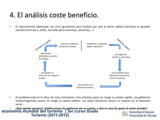 4. El análisis coste beneficio.
   •   El razonamiento observado nos sirve igualmente para analizar por qué el sector público participa en grandes
       eventos (Fórmula 1, JJ.OO., Jornadas de la Juventud, conciertos,...).



                                                 ... para los residentes         Residentes y visitantes
                                                 y empresas locales.             pagan impuestos...


                          ... generando                                                                      ... a las agencias
                          beneficios y puestos                                                               locales o nacionales...
                          de trabajo...




                          ... que gastan su                                                                ... y los emplean para
                          dinero en los negocios                                                           diferentes inversiones
                          locales...                                                                       (como turísticas)...


                                                                     ... que atraen a los
                                                                     visitantes foráneos...



   •   El problema está en la ética de estas inversiones. Una empresa pone en riesgo su propio capital. Los gobiernos
       locales/regionales ponen en riesgo el capital público. Las malas decisiones tienen su impacto en el bienestar
       social.
   •   ¿Qué opináis vosotros? ¿Deben actuar los gobiernos por su cuenta, o sólo en caso de apoyo al sector privado?
economía mundial del turismo | 3er curso Grado
                   Turismo (2011-2012)
 