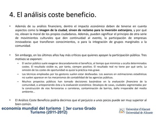 4. El análisis coste beneficio.
   •   Además de su análisis financiero, dentro el impacto económico deben de tenerse en cuenta
       aspectos como la imagen de la ciudad, sirven de reclamo para la inversión extranjera, y por qué
       no, elevan la moral de los propios ciudadanos. Además, pueden significar el principio de otra serie
       de movimientos culturales que den continuidad al evento, la participación de empresas
       innovadoras que transfieran conocimientos, o para la integración de grupos marginales a la
       comunidad.

   •   Sin embargo, en los últimos años hay más críticos que quienes apoyan la participación pública. Tres
       motivos se exponen:
        –   El sector público suele exagerar descaradamente el beneficio, al tiempo que minimiza u oculta determinados
            costes. El resultado visible es, por tanto, siempre positivo. El resultado real no tiene por qué serlo. La
            omisión de los costes de oportunidad es quizá la práctica más grave.
        –   Las técnicas empleadas por los gestores suelen estar desfasadas. Los avances en estimaciones estadísticas
            no suelen aparecer en los mecanismos de contabilidad de las agencias públicas.
        –   Muchos proyectos públicos han tomado decisiones basándose en la evaluación financiera de la
            comunidad, o anteponiendo ésta a la evaluación económica. Desalojos de casas, ciudades segmentadas por
            la construcción de vías ferroviarias o carreteras, contaminación de barrios, daño irreparable del medio
            ambiente...


   •   El Análisis Coste Beneficio podría decirnos que el perjuicio a unos pocos puede ser muy superior al
       bien común.
economía mundial del turismo | 3er curso Grado
                  Turismo (2011-2012)
 
