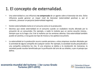 1. El concepto de externalidad.
   •   Una externalidad es una influencia no compensada de un agente sobre el bienestar de otro. Dicha
       influencia puede generar un mayor nivel de bienestar (externalidad positiva) o, por el
       contrario, provocar un perjuicio (externalidad negativa).

   •   Existen externalidades tanto en el consumo como en la producción.
   •   Decimos que existe externalidad en el consumo cuando un ciudadano resulta afectado por la
       actuación de un consumidor. Por ejemplo, a nadie le molesta que un vecino escuche música...
       Siempre que no lo haga a las 3 de la mañana con las ventanas abiertas. Esta externalidad también
       puede ser positiva, si nos gusta ese tipo de música y nos apetece escucharla.

   •   La externalidad en la producción ocurre cuando personas u otras empresas resultan afectadas por
       la actividad de alguna compañía de cualquier sector. Por ejemplo, la sociedad resulta perjudicada si
       una compañía contamina los ríos. Si una empresa se dedica a la recolección de manzanas, la
       sociedad puede resultar beneficiada por la purificación del aire de sus árboles, o por el paisaje que
       define.




economía mundial del turismo | 3er curso Grado
                  Turismo (2011-2012)
 