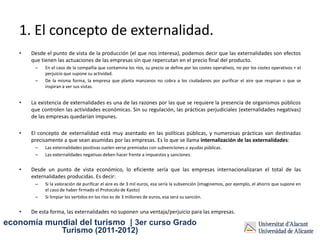 1. El concepto de externalidad.
   •   Desde el punto de vista de la producción (el que nos interesa), podemos decir que las externalidades son efectos
       que tienen las actuaciones de las empresas sin que repercutan en el precio final del producto.
        –   En el caso de la compañía que contamina los ríos, su precio se define por los costes operativos, no por los costes operativos + el
            perjuicio que supone su actividad.
        –   De la misma forma, la empresa que planta manzanos no cobra a los ciudadanos por purificar el aire que respiran o que se
            inspiran a ver sus vistas.


   •   La existencia de externalidades es una de las razones por las que se requiere la presencia de organismos públicos
       que controlen las actividades económicas. Sin su regulación, las prácticas perjudiciales (externalidades negativas)
       de las empresas quedarían impunes.

   •   El concepto de externalidad está muy asentado en las políticas públicas, y numerosas prácticas van destinadas
       precisamente a que sean asumidas por las empresas. Es lo que se llama internalización de las externalidades:
        –   Las externalidades positivas suelen verse premiadas con subvenciones o ayudas públicas.
        –   Las externalidades negativas deben hacer frente a impuestos y sanciones.


   •   Desde un punto de vista económico, lo eficiente sería que las empresas internacionalizaran el total de las
       externalidades producidas. Es decir:
        –   Si la valoración de purificar el aire es de 3 mil euros, esa sería la subvención (imaginemos, por ejemplo, el ahorro que supone en
            el caso de haber firmado el Protocolo de Kyoto)
        –   Si limpiar los vertidos en los ríos es de 3 millones de euros, esa será su sanción.


   •   De esta forma, las externalidades no suponen una ventaja/perjuicio para las empresas.
economía mundial del turismo | 3er curso Grado
                    Turismo (2011-2012)
 