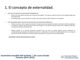 1. El concepto de externalidad.
   •   ¿Por qué es necesario la participación del gobierno?
        –   Existen otras alternativas, que pasan por el acuerdo entre agentes: si la empresa contamina, pacta con los ciudadanos algún tipo
            de compensación.
        –   Sin embargo, llegar a estos acuerdos es muy difícil, sobre todo cuando se debe compensar a mucha gente.


   •   En la actualidad existen dos formas de actuación por parte de los gobiernos.
        –   Políticas de orden y control: regula directamente el comportamiento, por ejemplo, limitando la cantidad de vertidos, obligando a
            las empresas a adoptar mecanismos para el ahorro de energía, etc. Este tipo de actuación podría verse en alguna ley que fijara
            un máximo de emisiones de CO2 por año.

        –   Políticas basadas en el mercado: generando incentivos para que sean los propios agentes quienes establezcan su
            comportamiento, por ejemplo, con impuestos correctores, o subvenciones. Este tipo de actuación podría verse en un impuesto
            por cada kilo de CO2 emitido por las empresas (algo muy parecido con lo que ocurre con los combustibles).

        ¿Qué opinas? ¿cuál de estas dos opciones es mejor?




economía mundial del turismo | 3er curso Grado
                    Turismo (2011-2012)
 