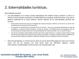 2. Externalidades turísticas.
   Externalidades positivas:
   • Las externalidades en el sector turístico dependerán del modelo turístico aplicado. Es decir, no
       tendrá el mismo impacto económico o medioambiental un proyecto verde de turismo rural, que un
       destino masificado de la costa andaluza. Veamos algunas de las externalidades positivas del
       turismo:
        –   Atrae capital internacional, gracias a la llegada de turistas extranjeros. Además, el turismo es un sector muy
            lucrativo para las inversiones internacionales.
        –   Se requiere de infraestructuras específicas para el turismo... Pero que terminarán disfrutando el resto de
            ciudadanos y empresas de otros sectores, no sólo los turistas. Las infraestructuras de transporte o las de
            comunicación por ejemplo potencian la competitividad de las empresas locales, aun no siendo turísticas.
        –   Una de las principales externalidades positivas del sector puede referirse a su efecto arrastre sobre el resto
            de sectores, generando tanto riqueza como puestos de trabajo. Los hoteles necesitan camas; las fábricas de
            camas necesitan madera; las fábricas madereras necesitan sierras; las fábricas de sierras necesitan...


   •   Ante esta perspectiva, es normal que las áreas en vías de desarrollo pongan los ojos en el turismo
       como uno de los sectores con más futuro para sus diferentes regiones: capital
       internacional, competitividad y efecto arrastre. No se puede pedir más.




economía mundial del turismo | 3er curso Grado
                   Turismo (2011-2012)
 