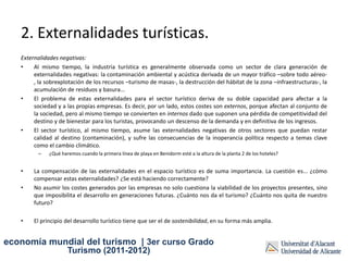 2. Externalidades turísticas.
   Externalidades negativas:
   •    Al mismo tiempo, la industria turística es generalmente observada como un sector de clara generación de
        externalidades negativas: la contaminación ambiental y acústica derivada de un mayor tráfico –sobre todo aéreo-
        , la sobrexplotación de los recursos –turismo de masas-, la destrucción del hábitat de la zona –infraestructuras-, la
        acumulación de residuos y basura...
   •    El problema de estas externalidades para el sector turístico deriva de su doble capacidad para afectar a la
        sociedad y a las propias empresas. Es decir, por un lado, estos costes son externos, porque afectan al conjunto de
        la sociedad, pero al mismo tiempo se convierten en internos dado que suponen una pérdida de competitividad del
        destino y de bienestar para los turistas, provocando un descenso de la demanda y en definitiva de los ingresos.
   •    El sector turístico, al mismo tiempo, asume las externalidades negativas de otros sectores que puedan restar
        calidad al destino (contaminación), y sufre las consecuencias de la inoperancia política respecto a temas clave
        como el cambio climático.
         –    ¿Qué haremos cuando la primera línea de playa en Benidorm esté a la altura de la planta 2 de los hoteles?


   •    La compensación de las externalidades en el espacio turístico es de suma importancia. La cuestión es... ¿cómo
        compensar estas externalidades? ¿Se está haciendo correctamente?
   •    No asumir los costes generados por las empresas no solo cuestiona la viabilidad de los proyectos presentes, sino
        que imposibilita el desarrollo en generaciones futuras. ¿Cuánto nos da el turismo? ¿Cuánto nos quita de nuestro
        futuro?

   •    El principio del desarrollo turístico tiene que ser el de sostenibilidad, en su forma más amplia.


economía mundial del turismo | 3er curso Grado
                      Turismo (2011-2012)
 