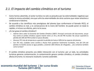 2.1. El impacto del cambio climático en el turismo

   •   Como hemos advertido, el sector turístico no solo se perjudica por las externalidades negativas que
       realiza la misma actividad, sino que sufre las externalidades de otros sectores que restan atractivo o
       condicionan el destino.
   •   De acuerdo a los científicos más prestigiosos del planeta (que conformaron el llamado IPCC), el
       cambio climático es real, y es consecuencia de la mano del hombre. Se puede poner en duda la
       rapidez, e incluso sus efectos, pero no la causa.
   •   ¿Es tan grave el cambio climático?:
        –   Informe Stern sobre la Economía del Cambio Climático (2007): Principal conclusión del documento, actuar
            hoy contra el cambio climático supone invertir entre un 1% y 2% del PIB mundial. No actuar supondrá la
            pérdida del 20% del PIB mundial en pocas décadas.
        –   Alcanzar 2ºC más de temperatura supondrá la pérdida de hasta el 40% de las especies del planeta.
        –   Con 3ºC más, ciudades como Londres o Nueva York quedarían totalmente inundadas, más del 15% del
            planeta no tendría acceso al agua potable, y existirán 200 millones de refugiados... ¿los contamos también
            como turistas?


   •   El cambio climático presenta una doble interacción con el turismo: por un lado, las actividades
       turísticas generan contaminación; la contaminación genera cambio climático; el cambio climático
       afecta al turismo. Es necesario recalcarlo: turismo sostenible.



economía mundial del turismo | 3er curso Grado
                  Turismo (2011-2012)
 