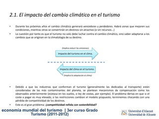 2.1. El impacto del cambio climático en el turismo
   •   Durante los próximos años el cambio climático generará vencedores y perdedores. Habrá zonas que mejoren sus
       condiciones, mientras otras se convertirán en destinos sin atractivo (o sin recursos...)
   •   La cuestión por tanto es que el turismo no solo debe luchar contra el cambio climático, sino saber adaptarse a los
       cambios que se originan en la climatología de su destino.


                                              (Implica reducir las emisiones)

                                           Impacto del turismo en el clima.




                                            Impacto del clima en el turismo.

                                                (Implica la adaptación al clima)




   •   Debido a que las industrias que conforman el turismo (generalmente las dedicadas al transporte) están
       consideradas de las más contaminantes del planeta, se plantean mecanismos de compensación como los
       observados anteriormente (ecotasa en los vuelos, o ley de costas, por ejemplo). El problema deriva en que si el
       coste a pagar es muy elevado, o las restricciones cambian el modelo propuesto, terminemos chocando con una
       pérdida de competitividad de los destinos.
   •   Este es el gran problema: ¿competitividad reñida con sostenibilidad?

economía mundial del turismo | 3er curso Grado
                    Turismo (2011-2012)
 