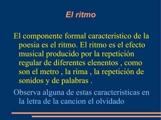 El ritmo El componente formal caracteristico de la poesia es el ritmo. El ritmo es el efecto musical producido por la repetición regular de diferentes elenentos , como son el metro , la rima , la repetición de sonidos y de palabras .  