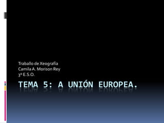 Traballo de Xeografía
Camila A. Morison Rey
3º E.S.O.

TEMA 5: A UNIÓN EUROPEA.
 
