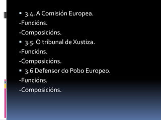  3.4. A Comisión Europea.
-Funcións.
-Composicións.
 3.5. O tribunal de Xustiza.
-Funcións.
-Composicións.
 3.6 Defensor do Pobo Europeo.
-Funcións.
-Composicións.
 