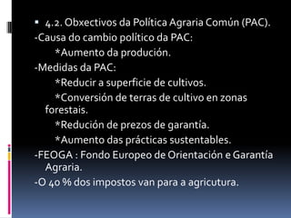  4.2. Obxectivos da Política Agraria Común (PAC).
-Causa do cambio político da PAC:
    *Aumento da produción.
-Medidas da PAC:
    *Reducir a superficie de cultivos.
    *Conversión de terras de cultivo en zonas
  forestais.
    *Redución de prezos de garantía.
    *Aumento das prácticas sustentables.
-FEOGA : Fondo Europeo de Orientación e Garantía
  Agraria.
-O 40 % dos impostos van para a agricutura.
 
