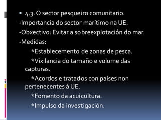  4.3. O sector pesqueiro comunitario.
-Importancia do sector marítimo na UE.
-Obxectivo: Evitar a sobreexplotación do mar.
-Medidas:
    *Establecemento de zonas de pesca.
    *Vixilancia do tamaño e volume das
  capturas.
    *Acordos e tratados con países non
  pertenecentes á UE.
    *Fomento da acuicultura.
    *Impulso da investigación.
 
