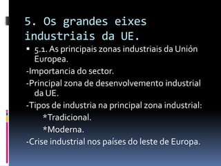 5. Os grandes eixes
industriais da UE.
 5.1. As principais zonas industriais da Unión
  Europea.
-Importancia do sector.
-Principal zona de desenvolvemento industrial
  da UE.
-Tipos de industria na principal zona industrial:
     *Tradicional.
     *Moderna.
-Crise industrial nos países do leste de Europa.
 