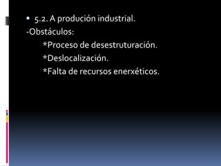  5.2. A produción industrial.
-Obstáculos:
   *Proceso de desestruturación.
   *Deslocalización.
   *Falta de recursos enerxéticos.
 