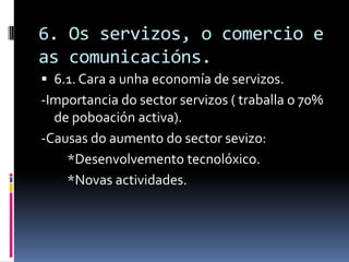 6. Os servizos, o comercio e
as comunicacións.
 6.1. Cara a unha economía de servizos.
-Importancia do sector servizos ( traballa o 70%
  de poboación activa).
-Causas do aumento do sector sevizo:
    *Desenvolvemento tecnolóxico.
    *Novas actividades.
 