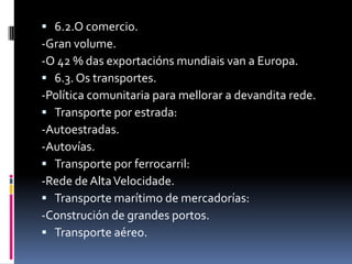  6.2.O comercio.
-Gran volume.
-O 42 % das exportacións mundiais van a Europa.
 6.3. Os transportes.
-Política comunitaria para mellorar a devandita rede.
 Transporte por estrada:
-Autoestradas.
-Autovías.
 Transporte por ferrocarril:
-Rede de Alta Velocidade.
 Transporte marítimo de mercadorías:
-Construción de grandes portos.
 Transporte aéreo.
 