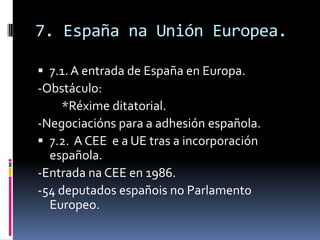 7. España na Unión Europea.

 7.1. A entrada de España en Europa.
-Obstáculo:
     *Réxime ditatorial.
-Negociacións para a adhesión española.
 7.2. A CEE e a UE tras a incorporación
  española.
-Entrada na CEE en 1986.
-54 deputados españois no Parlamento
  Europeo.
 