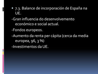  7.3. Balance de incorporación de España na
   UE.
-Gran influencia do desenvolvemento
   económico e social actual.
-Fondos europeos.
-Aumento da renta per cápita (cerca da media
   europea, 96, 3 %)
-Investimentos da UE.
 