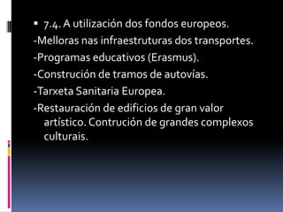  7.4. A utilización dos fondos europeos.
-Melloras nas infraestruturas dos transportes.
-Programas educativos (Erasmus).
-Construción de tramos de autovías.
-Tarxeta Sanitaria Europea.
-Restauración de edificios de gran valor
  artístico. Contrución de grandes complexos
  culturais.
 