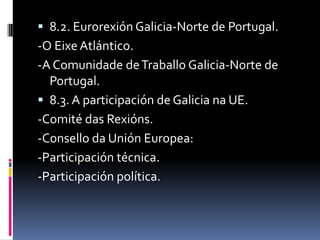  8.2. Eurorexión Galicia-Norte de Portugal.
-O Eixe Atlántico.
-A Comunidade de Traballo Galicia-Norte de
  Portugal.
 8.3. A participación de Galicia na UE.
-Comité das Rexións.
-Consello da Unión Europea:
-Participación técnica.
-Participación política.
 