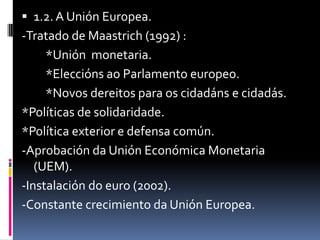  1.2. A Unión Europea.
-Tratado de Maastrich (1992) :
     *Unión monetaria.
     *Eleccións ao Parlamento europeo.
     *Novos dereitos para os cidadáns e cidadás.
*Políticas de solidaridade.
*Política exterior e defensa común.
-Aprobación da Unión Económica Monetaria
   (UEM).
-Instalación do euro (2002).
-Constante crecimiento da Unión Europea.
 