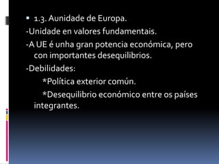  1.3. Aunidade de Europa.
-Unidade en valores fundamentais.
-A UE é unha gran potencia económica, pero
  con importantes desequilibrios.
-Debilidades:
    *Política exterior común.
    *Desequilibrio económico entre os países
  integrantes.
 