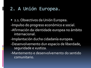 2. A Unión Europea.

 2.1. Obxectivos da Unión Europea.
-Impulso do progreso económico e social.
-Afirmación da identidade europea no ámbito
  internacional.
-Implantación ducha cidadanía europea.
-Desenvolvemento dun espacio de liberdade,
  seguridade e xustiza.
-Mantemento e desenvolvemento do sentido
  comunitario.
 