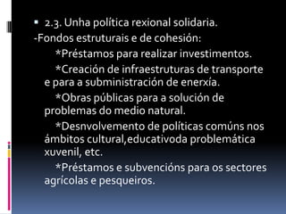  2.3. Unha política rexional solidaria.
-Fondos estruturais e de cohesión:
    *Préstamos para realizar investimentos.
    *Creación de infraestruturas de transporte
  e para a subministración de enerxía.
    *Obras públicas para a solución de
  problemas do medio natural.
    *Desnvolvemento de políticas comúns nos
  ámbitos cultural,educativoda problemática
  xuvenil, etc.
    *Préstamos e subvencións para os sectores
  agrícolas e pesqueiros.
 