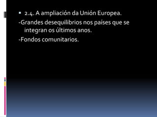  2.4. A ampliación da Unión Europea.
-Grandes desequilibrios nos países que se
  integran os últimos anos.
-Fondos comunitarios.
 