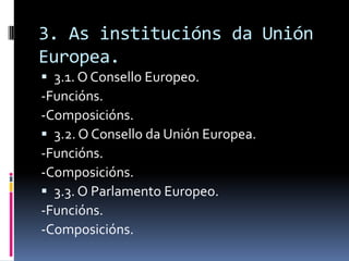 3. As institucións da Unión
Europea.
 3.1. O Consello Europeo.
-Funcións.
-Composicións.
 3.2. O Consello da Unión Europea.
-Funcións.
-Composicións.
 3.3. O Parlamento Europeo.
-Funcións.
-Composicións.
 